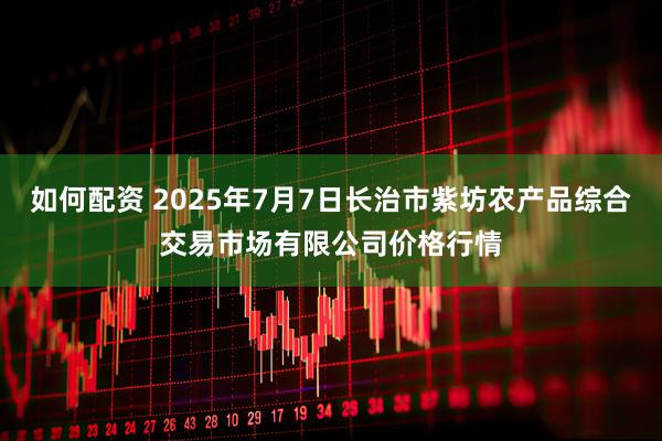 如何配资 2025年7月7日长治市紫坊农产品综合交易市场有限公司价格行情