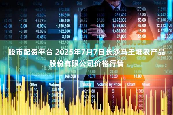 股市配资平台 2025年7月7日长沙马王堆农产品股份有限公司价格行情