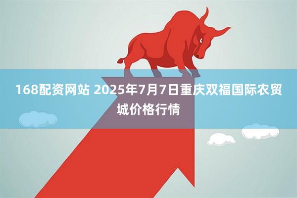 168配资网站 2025年7月7日重庆双福国际农贸城价格行情