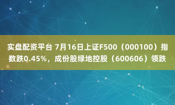 实盘配资平台 7月16日上证F500（000100）指数跌0.45%，成份股绿地控股（600606）领跌