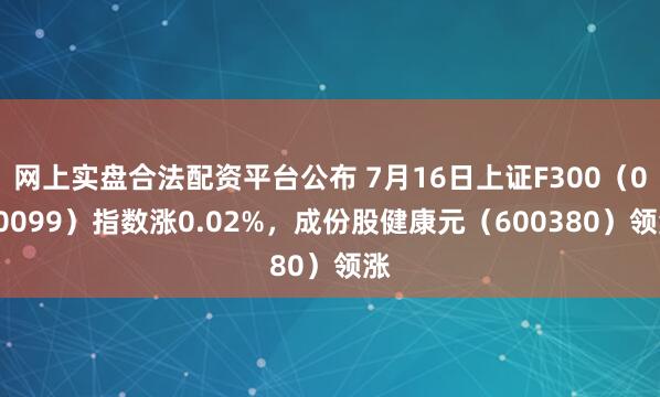 网上实盘合法配资平台公布 7月16日上证F300（000099）指数涨0.02%，成份股健康元（600380）领涨