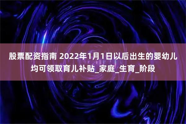 股票配资指南 2022年1月1日以后出生的婴幼儿均可领取育儿补贴_家庭_生育_阶段