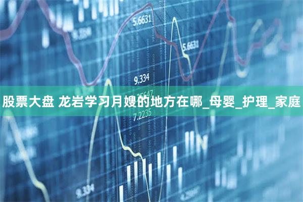 股票大盘 龙岩学习月嫂的地方在哪_母婴_护理_家庭