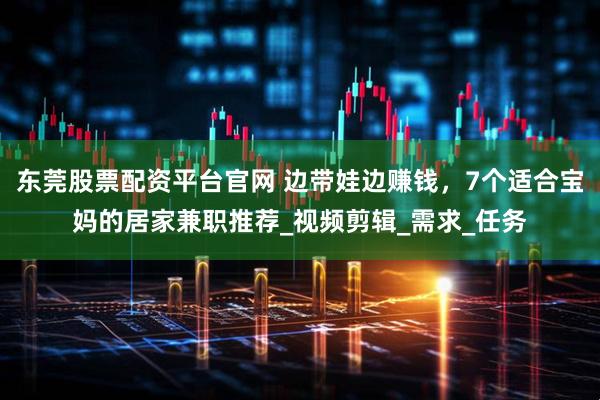 东莞股票配资平台官网 边带娃边赚钱，7个适合宝妈的居家兼职推荐_视频剪辑_需求_任务