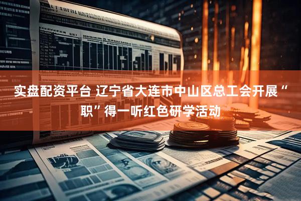 实盘配资平台 辽宁省大连市中山区总工会开展“职”得一听红色研学活动
