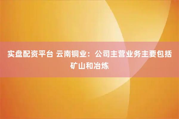 实盘配资平台 云南铜业：公司主营业务主要包括矿山和冶炼