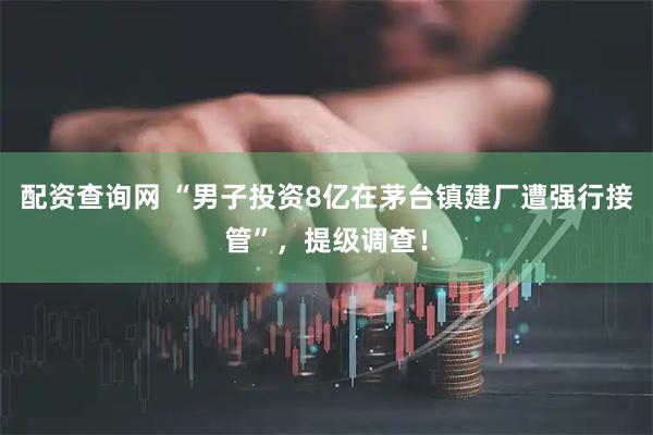 配资查询网 “男子投资8亿在茅台镇建厂遭强行接管”，提级调查！