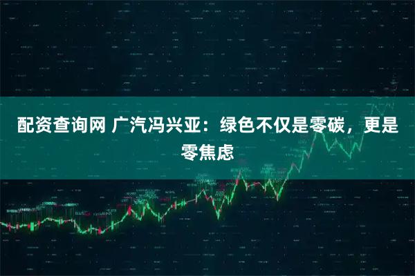 配资查询网 广汽冯兴亚:绿色不仅是零碳,更是零焦虑