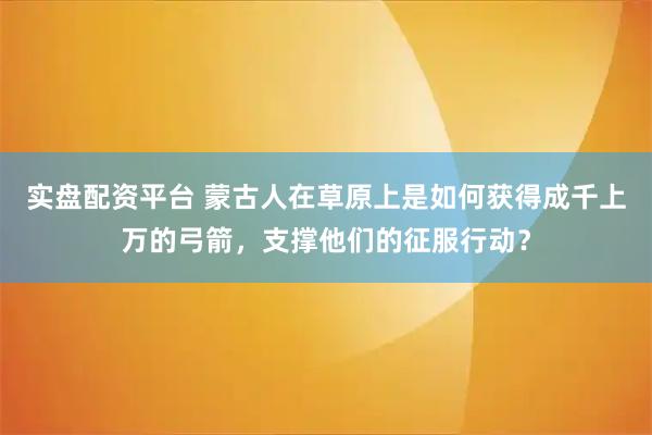 实盘配资平台 蒙古人在草原上是如何获得成千上万的弓箭,支撑他们的征服行动?