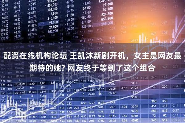 配资在线机构论坛 王凯沐新剧开机,女主是网友最期待的她? 网友终于等到了这个组合