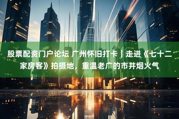 股票配资门户论坛 广州怀旧打卡|走进《七十二家房客》拍摄地,重温老广的市井烟火气