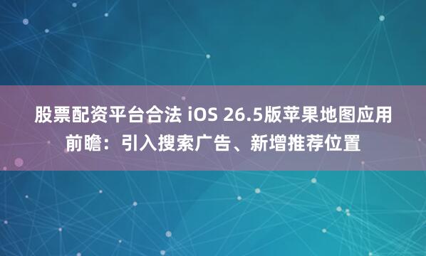 股票配资平台合法 iOS 26.5版苹果地图应用前瞻：引入搜索广告、新增推荐位置