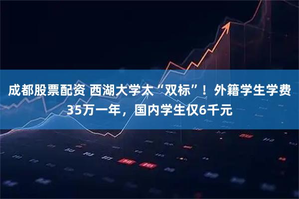 成都股票配资 西湖大学太“双标”！外籍学生学费35万一年，国内学生仅6千元