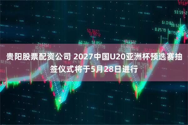 贵阳股票配资公司 2027中国U20亚洲杯预选赛抽签仪式将于5月28日进行