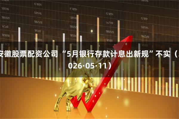 安徽股票配资公司 “5月银行存款计息出新规”不实（2026·05·11）