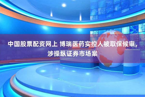 中国股票配资网上 博瑞医药实控人被取保候审,涉操纵证券市场案