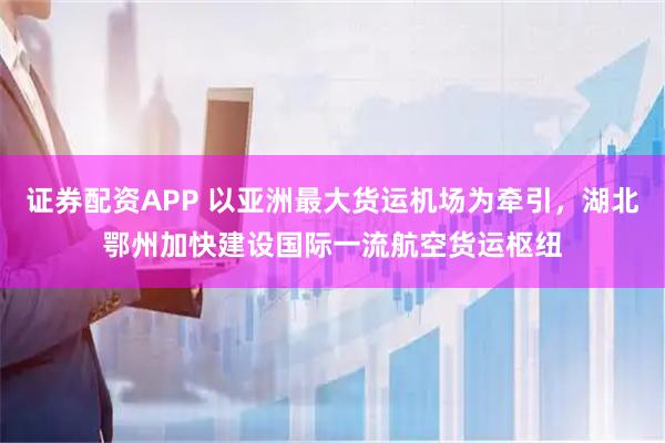 证券配资APP 以亚洲最大货运机场为牵引，湖北鄂州加快建设国际一流航空货运枢纽