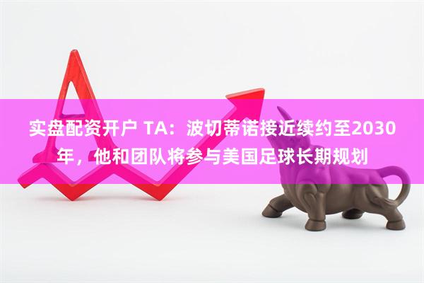 实盘配资开户 TA:波切蒂诺接近续约至2030年,他和团队将参与美国足球长期规划