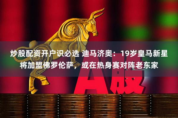 炒股配资开户识必选 迪马济奥：19岁皇马新星将加盟佛罗伦萨，或在热身赛对阵老东家